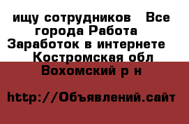 ищу сотрудников - Все города Работа » Заработок в интернете   . Костромская обл.,Вохомский р-н